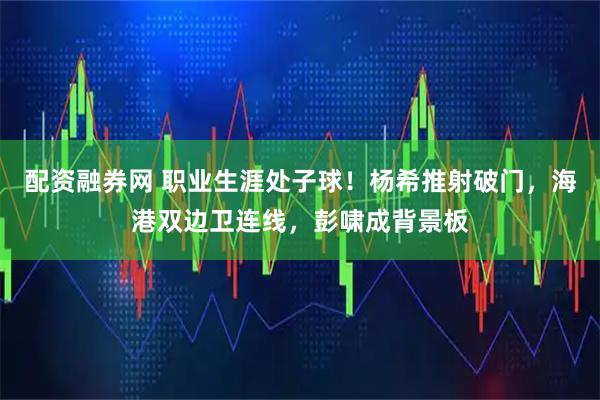 配资融券网 职业生涯处子球！杨希推射破门，海港双边卫连线，彭啸成背景板
