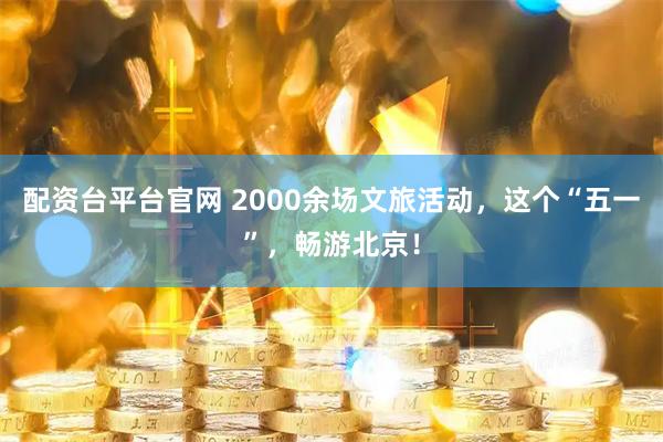 配资台平台官网 2000余场文旅活动，这个“五一”，畅游北京！