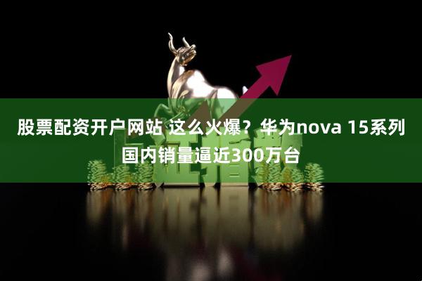 股票配资开户网站 这么火爆？华为nova 15系列国内销量逼近300万台