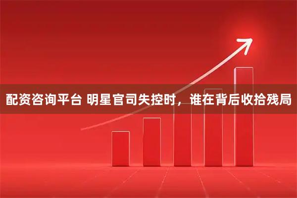 配资咨询平台 明星官司失控时，谁在背后收拾残局