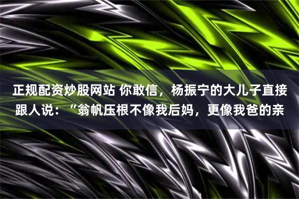 正规配资炒股网站 你敢信，杨振宁的大儿子直接跟人说：“翁帆压根不像我后妈，更像我爸的亲