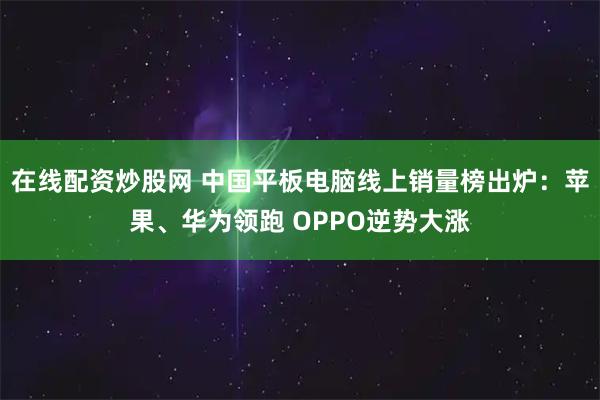 在线配资炒股网 中国平板电脑线上销量榜出炉：苹果、华为领跑 OPPO逆势大涨