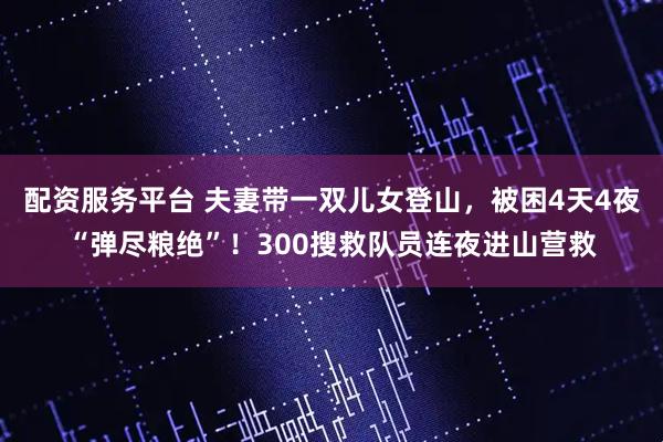 配资服务平台 夫妻带一双儿女登山，被困4天4夜“弹尽粮绝”！300搜救队员连夜进山营救