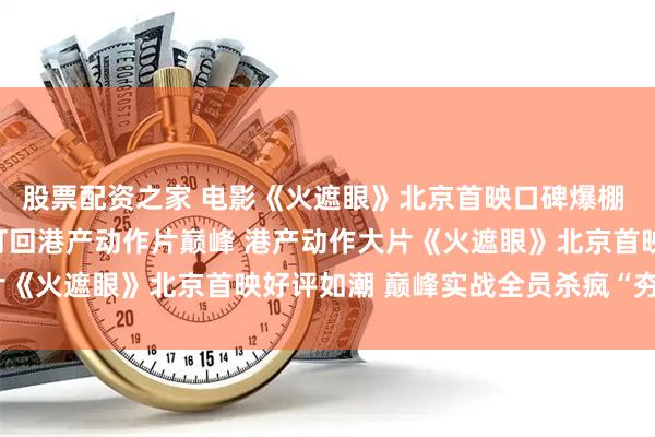 股票配资之家 电影《火遮眼》北京首映口碑爆棚 谢苗生猛对战全球高手打回港产动作片巅峰 港产动作大片《火遮眼》北京首映好评如潮 巅峰实战全员杀疯“夯到爆”