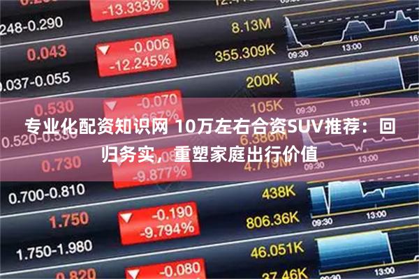 专业化配资知识网 10万左右合资SUV推荐：回归务实，重塑家庭出行价值