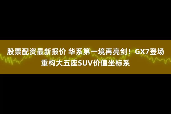 股票配资最新报价 华系第一境再亮剑！GX7登场重构大五座SUV价值坐标系